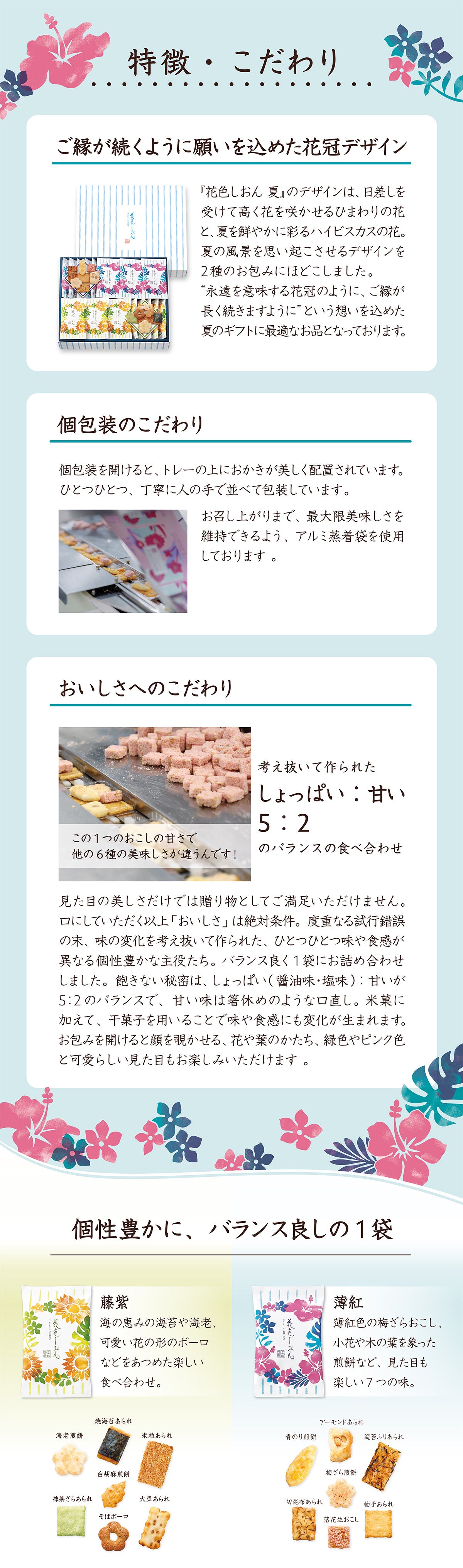 花色しおんの特徴こだわり。上品で落ち着きある紫苑のデザイン。紫苑の花やつぼみ、葉をモチーフにした優美さと上品さがあり、まるで水彩画のような繊細かつ美しいメリハリ。贈り物・贈答に最適で渡す人も受け取る人も満足。格式高い、ちょうどいい高級感が特徴の外観、包装紙。個包装を開けると、トレーの上におかきが美しく配置。丁寧に人の手で並べて包装。食べる直前まで最大限美味しさを維持できるようアルミ蒸着袋を使用。美味しさへのこだわりは考え抜かれたしょっぱい甘いのバランスの食べ合わせ。口にする以上おいしさは絶対条件。度重なる試行錯誤の末、味の変化を考え抜いて作られた、ひとつひとつ味や食感が異なる個性豊かな主役たち。バランスよく1袋に詰め合わせ。飽きない秘密はしょっぱい醤油味と塩味、甘いが5:2のバランス。甘い味は箸休めのような口直し。米菓に加えて干菓子を用いることで味や食感にも変化が生まれます。藤紫の個包装には海の恵みの海苔や海老、かわいい花の形のボーロなど。焼海苔あられ、海老煎餅、米粒あられ、白胡麻煎餅、抹茶ざらあられ、そばボーロ、大豆あられ。薄紅の個包装には梅ざらおこし、小花や木の葉をイメージした煎餅など。アーモンドあられ、青のり煎餅、海苔ふりあられ、梅ざら煎餅、切昆布あられ、柚子あられ、落花生おこし。