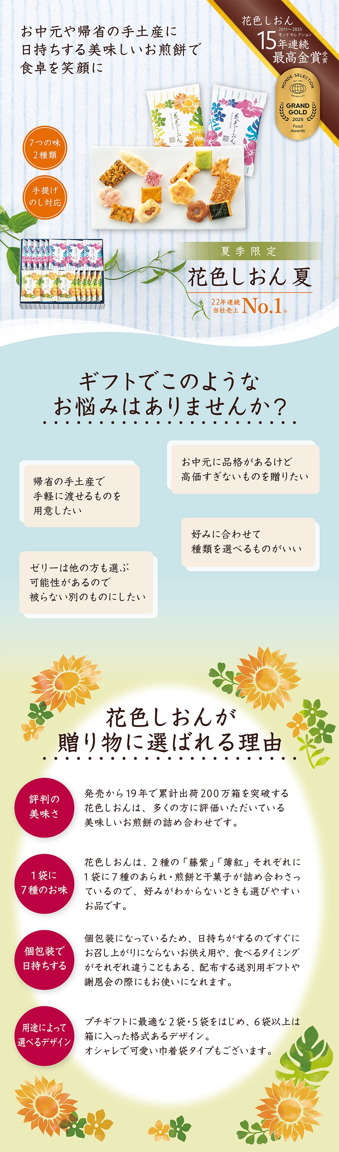 ギフトに最適な高級感をご自宅までお届け。見て開けて食べて3度の笑顔。7つの味が2種類、手提げ袋やのしも対応。13年連続モンドセレクション最高金賞受賞。花色しおん。ギフトでこのようなお悩みはありませんか?試食できないから評判のいい美味しいものを渡したい。買いに行く時間がないけど適当に選べない。賞味期限が近いと急がせるので日持ちするものがいい。気を遣わないように食べてなくなるお菓子を選びたい。花色しおんが贈り物に選ばれる理由。発売から19年で累計出荷200万箱を突破。多くの方に評価いただいている美味しいお煎餅の詰め合わせ。1袋に7種のお味。好みが分からなくても選びやすい。個包装で日持ちする。用途によって選べる。プチギフトに最適な2袋から箱に入った格式あるデザインも。