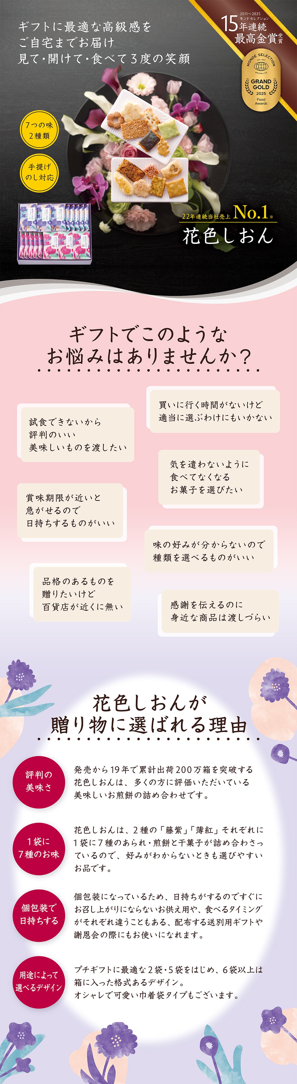 ギフトに最適な高級感をご自宅までお届け。見て開けて食べて3度の笑顔。7つの味が2種類、手提げ袋やのしも対応。13年連続モンドセレクション最高金賞受賞。花色しおん。ギフトでこのようなお悩みはありませんか?試食できないから評判のいい美味しいものを渡したい。買いに行く時間がないけど適当に選べない。賞味期限が近いと急がせるので日持ちするものがいい。気を遣わないように食べてなくなるお菓子を選びたい。花色しおんが贈り物に選ばれる理由。発売から19年で累計出荷200万箱を突破。多くの方に評価いただいている美味しいお煎餅の詰め合わせ。1袋に7種のお味。好みが分からなくても選びやすい。個包装で日持ちする。用途によって選べる。プチギフトに最適な2袋から箱に入った格式あるデザインも。