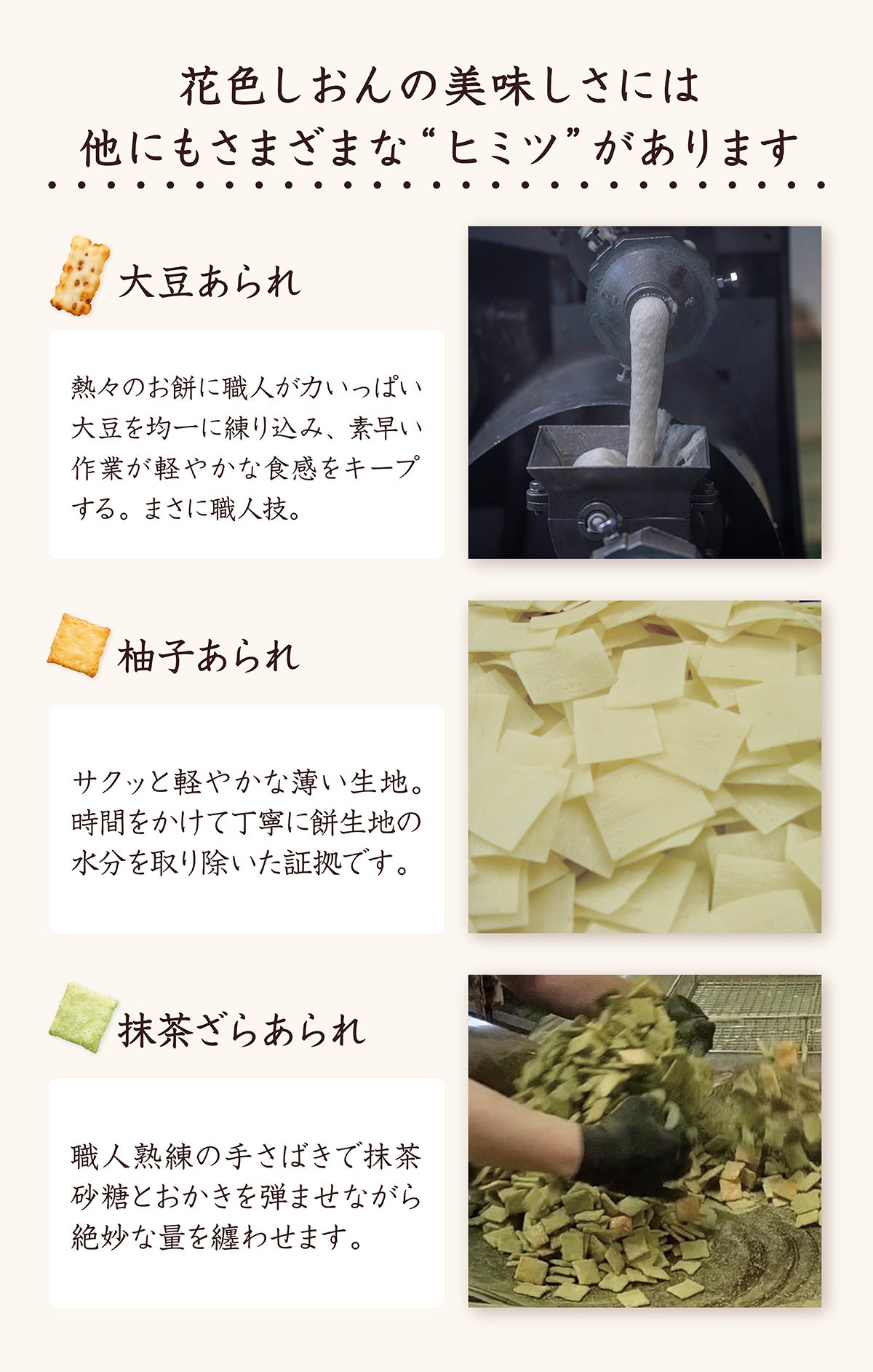 花色しおんのおいしさには他にも秘密が。大豆あられは熱々のお餅に職人が力いっぱい大豆を均一に練り込み、素早い作業が軽やかな食感をキープ。まさに職人技。柚子あられはサクッと軽やかな薄い生地。時間をかけて丁寧に餅生地の水分を取り除いた証拠。抹茶ざらあられは職人熟練の手さばきで抹茶砂糖とおかきを弾ませながら絶妙な量をまとわせます。