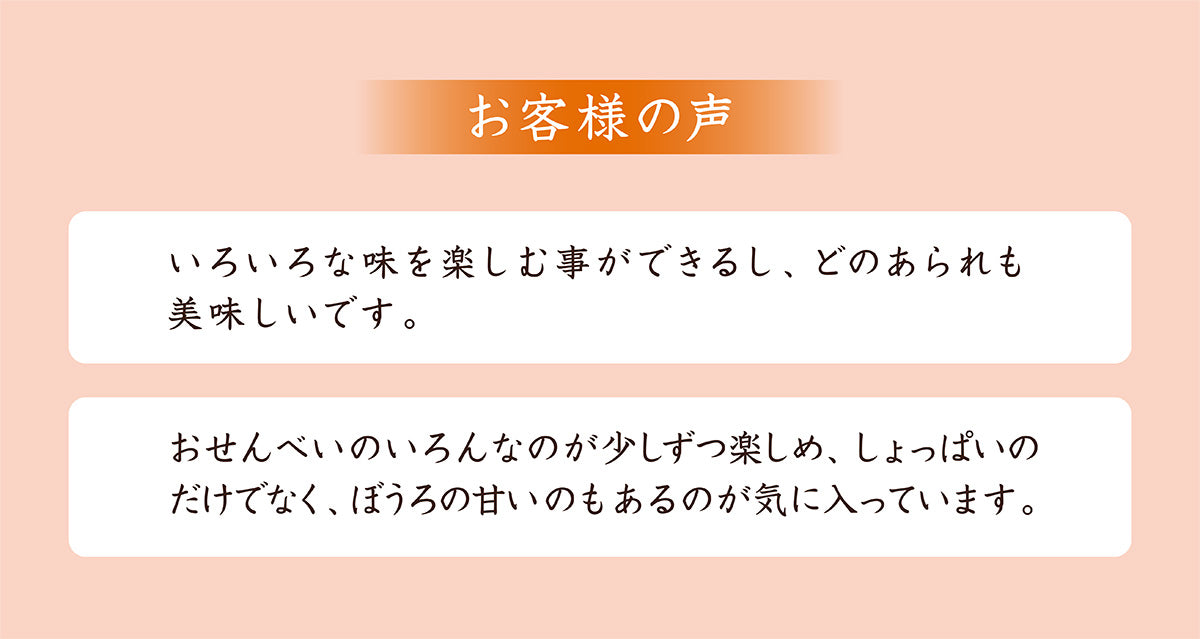 お客様の声。いろいろな味を楽しむことができるし、どのあられも美味しい。おせんべいのいろんなのが少しずつ楽しめ、しょっぱいだけでなく、ぼうろの甘いのもあるのが嬉しい。